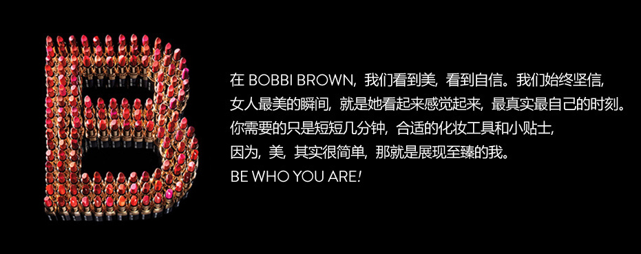 在BOBBI BROWN，我们看到美，看到自信。我们始终坚信女人最美的瞬间，就是她看起来感觉起来，最真实最自己的时刻。你需要的只是短短几分钟，合适的化妆工具和小贴士，因为，美，其实很简单，那就是展现至臻的我。BE WHO YOU ARE!