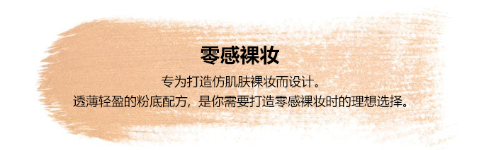 零感裸妆-专为打造仿肌肤裸妆而设计。透薄轻盈的粉底配方,是你需要打造零感裸妆时的理想选择。