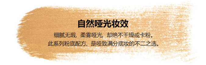 自然哑光妆效-细腻无瑕,柔雾哑光,却绝不干燥或卡粉。此系列粉底配方,是哑致满分底妆的不二之选。