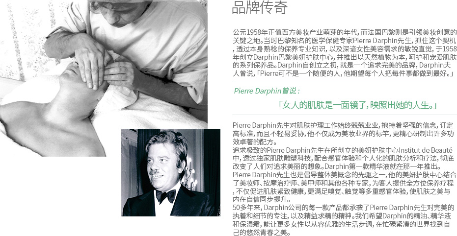 品牌传奇 - 公元1958年正值西方美妆产业萌芽的年代，而法国巴黎则是引领美妆创意的关键之地。当时巴黎知名的医学保健专家Pierre Darphin先生，抓住这个契机，透过本身熟稔的保养专业知识，以及深谙女性美容需求的敏锐直觉，于1958年创立Darphin巴黎美妍护肤中心，并推出以天然植物为本，呵护和宠爱肌肤的系列保养品。Darphin自创立之初，就是一个追求完美的品牌，Darphin夫人曾说，「Pierre可不是一个随便的人，他期望每个人把每件事都做到最好。」 Pierre Darphin曾说 : 「女人的肌肤是一面镜子，映照出她的人生。」 Pierre Darphin先生对肌肤护理工作始终兢兢业业，抱持着坚强的信念，订定高标准，而且不轻易妥协，他不仅成为美妆业界的标竿，更精心研制出许多功效卓著的配方。追求极致的Pierre Darphin先生在所创立的美妍护肤中心Institut de Beauté中，透过独家肌肤雕塑科技，配合感官体验和个人化的肌肤分析和疗法，彻底改变了人们对追求美丽的想象。Darphin第一款精华液就在那一年推出。Pierre Darphin先生也是倡导整体美概念的先驱之一，他的美妍护肤中心结合了美妆师、按摩治疗师、美甲师和其他各种专家，为客人提供全方位保养疗程，不仅促进肌肤紧致健康，更满足嗅觉、触觉等多重感官体验，使肌肤之美与内在自信同步提升。50多年来，Darphin公司的每一款产品都承袭了Pierre Darphin先生对完美的执着和细节的专注，以及精益求精的精神。我们希望Darphin的精油、精华液和保湿霜，能让更多女性以从容优雅的生活步调，在忙碌紧凑的世界找到自己的悠然青春之美。