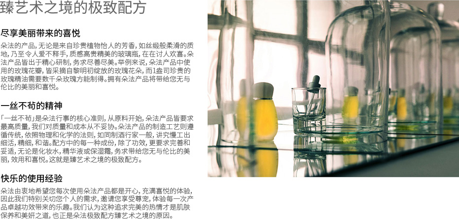 臻艺术之境的极致配方 - 尽享美丽带来的喜悦 朵法的产品，无论是来自珍贵植物怡人的芳香，如丝缎般柔滑的质地，乃至令人爱不释手，质感高贵精美的玻璃瓶，在在讨人欢喜。朵法产品皆出于精心研制，务求尽善尽美。举例来说，朵法产品中使用的玫瑰花瓣，皆采摘自黎明初绽放的玫瑰花朵，而1盎司珍贵的玫瑰精油需要数千朵玫瑰方能制得。拥有朵法产品将带给您无与伦比的美丽和喜悦。一丝不茍的精神 「一丝不茍」是朵法行事的核心准则，从原料开始，朵法产品皆要求最高质量，我们对质量和成本从不妥协。朵法产品的制造工艺则遵循传统，依照物理和化学的法则，如同制酒行家一般，讲究慢工出细活，精细，和谐。配方中的每一种成份，除了功效，更要求完善和妥适，无论是化妆水，精华液或保湿霜，务求带给您无与伦比的美丽，效用和喜悦。这就是臻艺术之境的极致配方。快乐的使用经验 朵法由衷地希望您每次使用朵法产品都是开心，充满喜悦的体验，因此我们特别关切您个人的需求，邀请您享受尊宠，体验每一次产品卓越功效带来的乐趣。我们认为这种追求完美的热情才是肌肤保养和美妍之道，也正是朵法极致配方臻艺术之境的原因。