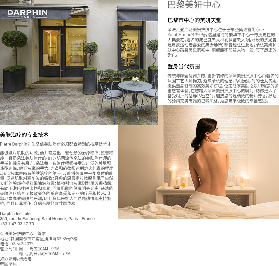 巴黎美妍中心 - 巴黎市中心的美妍天堂 朵法凡登广场美妍护肤中心位于巴黎圣奥诺雷街（rue Saint-Honoré）350号，这里是时尚繁华市中心一栋历史性的古典豪宅。著名的庞巴度夫人和孔多塞夫人（她开设的沙龙曾是启蒙运动者喜爱的集会场所）都曾经住过此地。朵法美妍护肤中心跻身历史豪宅中，期望能和前辈人物一般，写下历史的新页。置身当代氛围 传统与摩登优雅并陈，重新装修的朵法美妍护肤中心由著名的法国工艺大师操刀，延续朵法的理念，为眼光独到的仕女名媛提供量身订制的高效美妍疗程，让您尽享美肤之乐和难忘的多重感官体验。在您踏入朵法美妍护肤中心的瞬间，彷佛进入了备受呵护的恬静私密空间，迎接您的是精致的精油芳香，舒适的诊间充满高雅的巴黎风格，为您带来极致的幸福感受。美肤治疗的专业技术 Pierre Darphin先生坚信美肤治疗必须配合特别的按摩技术才能促进对肌肤的功效，他并研发出一套创新的治疗程序，这套程序一直是朵法美肤治疗的核心。坊间流传朵法的美肤治疗师的手指彷佛具有魔力，朵法每一位治疗师都接受过广泛的美肤和造型训练，他们按摩的手势、力道和韵律都达到炉火纯青的程度。压点按摩是所有美肤治疗的第一步，能够恢复并平衡身体的能量，促进肌肤对精华液的吸收；经典的深层提拉按摩则赋予自然立即的脸部拉提效果除皱效果；植物引流按摩则利用芳香精露，有助于淋巴排除废物和毒素，回复肌肤的健康明亮光彩。朵法的美肤治疗结合了极致奢华的感官享受和专业的疗程和技术，让您尽享高效美肤的乐趣，因此多年来客人们总是热情地支持拥护，而且口耳相传，介绍亲朋好友共同体验。Darphin Institute 350, rue du Faubourg Saint Honoré, Paris - France +33 1 47 03 17 70 朵法美妍护肤中心—首尔 地址：韩国首尔市江南区淸潭洞62-35号3楼 电话：02-542-4333 营业时间：周一~周五10AM ~9PM 周六，周日，假日10AM ~ 7PM 如须洽询，请致电： 韩国朵法 02-3440-2706