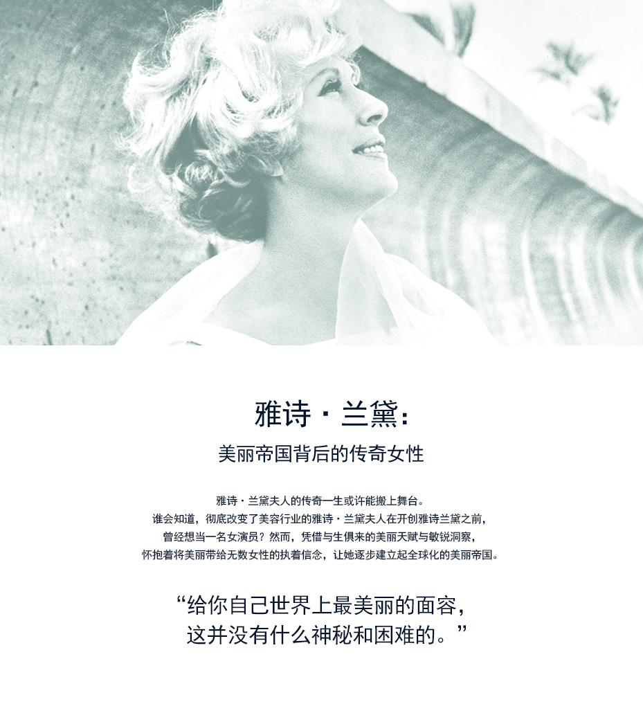 雅诗·兰黛：美丽帝国背后的传奇女性 雅诗·兰黛夫人的传奇一生或许能搬上舞台。谁会知道，彻底改变了美容行业的雅诗·兰黛夫人在开创雅诗兰黛之前，曾经想当一名女演员？然而，凭借与生俱来的美丽天赋与敏锐洞察，怀抱着将美丽带给无数女性的执着信念，让她逐步建立起全球化的美丽帝国。 '给你自己世界上最美丽的面容，  这并没有什么神秘和困难的。'