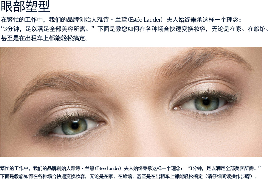 眼部塑型  在繁忙的工作中，我们的品牌创始人雅诗·兰黛(Estee Lauder) 夫人始终秉承这样一个理念：“3分钟，足以满足全部美容所需。”下面是教您如何在各种场合快速变换妆容，无论是在家、在旅馆、 甚至是在出租车上都能轻松搞定（请仔细阅读操作步骤）。繁忙的工作中，我们的品牌创始人雅诗·兰黛(Estee Lauder) 夫人始终秉承这样一个理念：“3分钟，足以满足全部美容所需。”下面是教您如何在各种场合快速变换妆容，无论是在家、在旅馆、甚至是在出租车上都能轻松搞定（请仔细阅读操作步骤）。