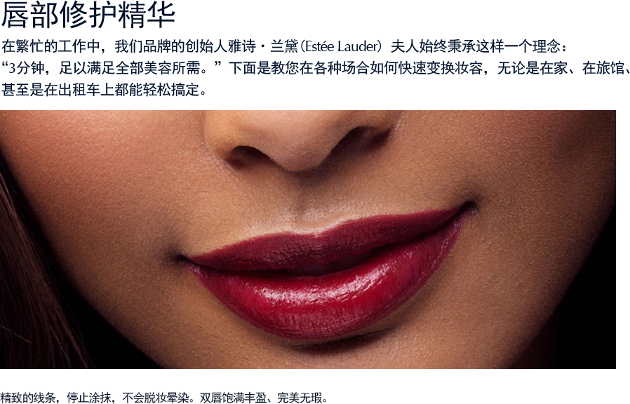 唇部修护精华  在繁忙的工作中，我们品牌的创始人雅诗·兰黛(Estee Lauder) 夫人始终秉承这样一个理念：“3分钟，足以满足全部美容所需。”下面是教您在各种场合如何快速变换妆容，无论是在家、在旅馆、 甚至是在出租车上都能轻松搞定（请仔细阅读操作步骤）。精致的线条，停止涂抹，不会脱妆晕染。双唇饱满丰盈、完美无瑕。
