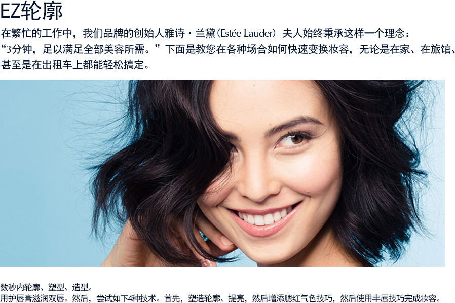 EZ轮廓  在繁忙的工作中，我们品牌的创始人雅诗·兰黛(Estee Lauder) 夫人始终秉承这样一个理念：“3分钟，足以满足全部美容所需。”下面是教您在各种场合如何快速变换妆容，无论是在家、在旅馆、 甚至是在出租车上都能轻松搞定（请仔细阅读操作步骤）。数秒内轮廓、塑型、造型。用护唇膏滋润双唇。然后，尝试如下4种技术。首先，塑造轮廓、提亮，然后增添腮红气色技巧，然后使用丰唇技巧完成妆容。
