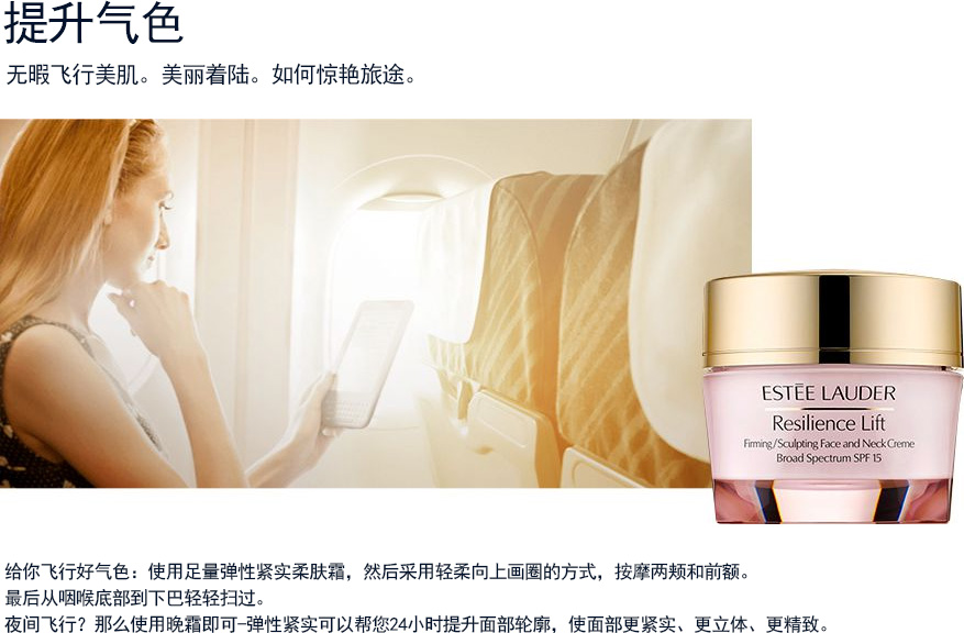 提升气色 无暇飞行美肌。美丽着陆。如何惊艳旅途。给你飞行好气色：使用足量弹性紧实柔肤霜，然后采用轻柔向上画圈的方式，按摩两颊和前额。最后从咽喉底部到下巴轻轻扫过。夜间飞行？那么使用晚霜即可-弹性紧实可以帮您24小时提升面部轮廓，使面部更紧实、更立体、更精致。