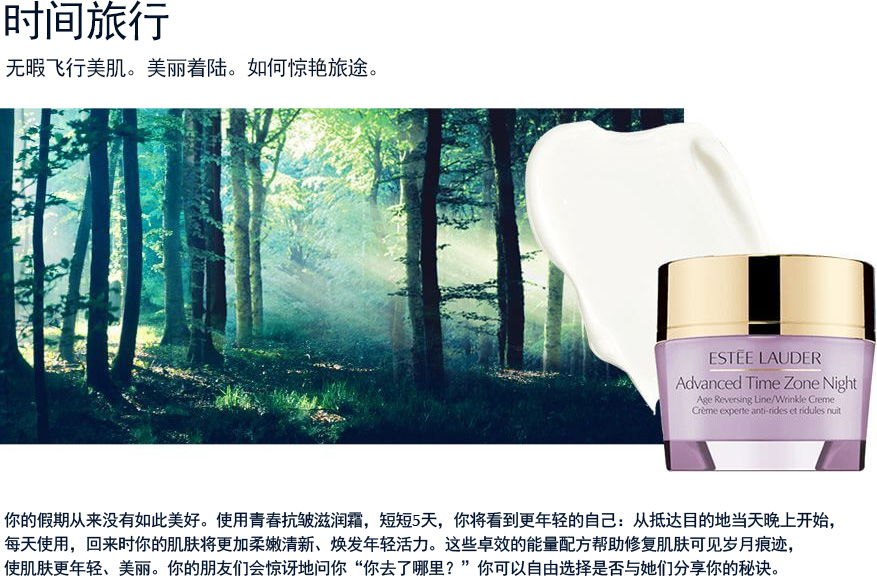 时间旅行 无暇飞行美肌。美丽着陆。如何惊艳旅途。你的假期从来没有如此美好。使用青春抗皱滋润霜，短短5天，你将看到更年轻的自己：从抵达目的地当天晚上开始，每天使用，回来时你的肌肤将更加柔嫩清新、焕发年轻活力。这些卓效的能量配方帮助修复肌肤可见岁月痕迹，使肌肤更年轻、美丽。你的朋友们会惊讶地问你“你去了哪里？”你可以自由选择是否与她们分享你的秘诀。