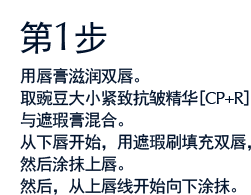 第1步 用唇膏滋润双唇。取豌豆大小紧致抗皱精华[CP+R]与遮瑕膏混合。从下唇开始，用遮瑕刷填充双唇，然后涂抹上唇。然后，从上唇线开始向下涂抹。