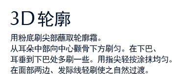 3D轮廓 用粉底刷尖部蘸取轮廓霜。从耳朵中部向中心颧骨下方刷匀。在下巴、耳垂到下巴处多刷一些。用指尖轻按涂抹均匀。在面部两边、发际线轻刷使之自然过渡。