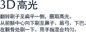 3D高光 翻转刷子至扁平一侧，蘸取高光。从前额中心向下刷至鼻子、唇弓、下巴。在颧骨处刷一下。用手指混合均匀。