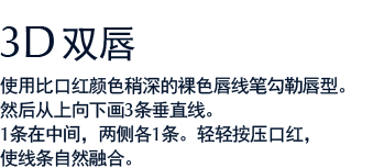 3D双唇 使用比口红颜色稍深的裸色唇线笔勾勒唇型。然后从上向下画3条垂直线。1条在中间，两侧各1条。轻轻按压口红，使线条自然融合。