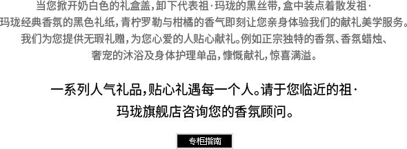 当您掀开奶白色的礼盒盖，卸下代表祖·玛珑的黑丝带，盒中装点着散发祖·玛珑经典香氛的黑色礼纸，青柠罗勒与柑橘的香气即刻让您亲身体验我们的献礼美学服务。我们为您提供无瑕礼赠，为您心爱的人贴心献礼。例如正宗独特的香氛、香氛蜡烛、奢宠的沐浴及身体护理单品，慷慨献礼，惊喜满溢。一系列人气礼品，贴心礼遇每一个人。请于您临近的祖·玛珑旗舰店咨询您的香氛顾问。