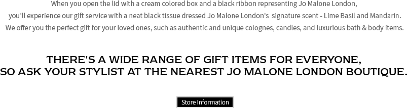 When you open the lid with a cream colored box and a black ribbon representing Jo Malone London, you'll experience our gift service with a neat black tissue dressed Jo Malone London's  signature scent - Lime Basil and Mandarin. We offer you the perfect gift for your loved ones, such as authentic and unique colognes, candles, and luxurious bath & body items. THERE'S A WIDE RANGE OF GIFT ITEMS FOR EVERYONE, SO ASK YOUR STYLIST AT THE NEAREST JO MALONE LONDON BOUTIQUE.