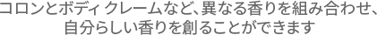 コロンとボディ クレームなど、異なる香りを組み合わせ、自分らしい香りを創ることができます