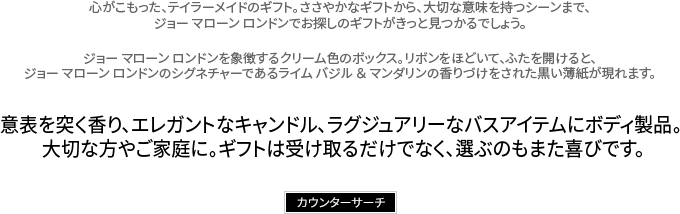 心がこもった、テイラーメイドのギフト。ささやかなギフトから、大切な意味を持つシーンまで、ジョー マローン ロンドンでお探しのギフトがきっと見つかるでしょう。ジョー マローン ロンドンを象徴するクリーム色のボックス。リボンをほどいて、ふたを開けると、ジョー マローン ロンドンのシグネチャーであるライム バジル ＆ マンダリンの香りづけをされた黒い薄紙が現れます。意表を突く香り、エレガントなキャンドル、ラグジュアリーなバスアイテムにボディ製品。大切な方やご家庭に。ギフトは受け取るだけでなく、選ぶのもまた喜びです。